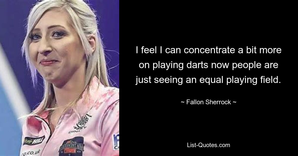 I feel I can concentrate a bit more on playing darts now people are just seeing an equal playing field. — © Fallon Sherrock