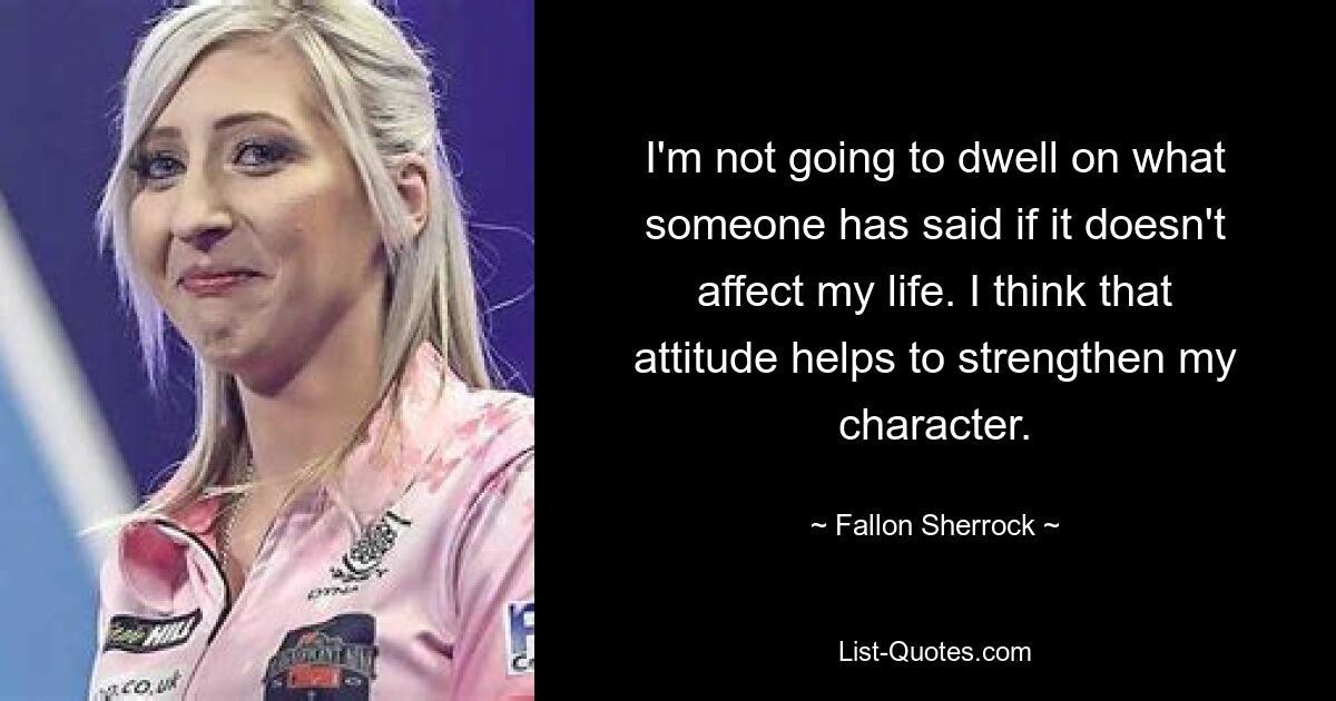 I'm not going to dwell on what someone has said if it doesn't affect my life. I think that attitude helps to strengthen my character. — © Fallon Sherrock