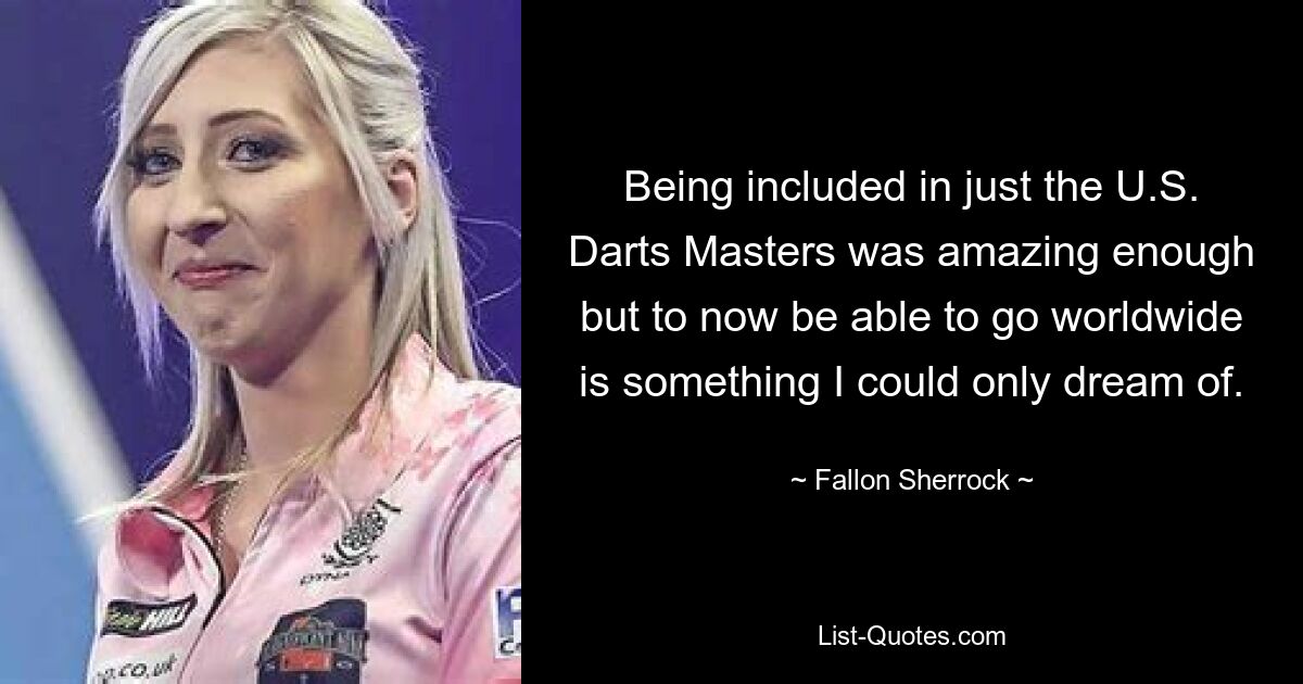 Being included in just the U.S. Darts Masters was amazing enough but to now be able to go worldwide is something I could only dream of. — © Fallon Sherrock