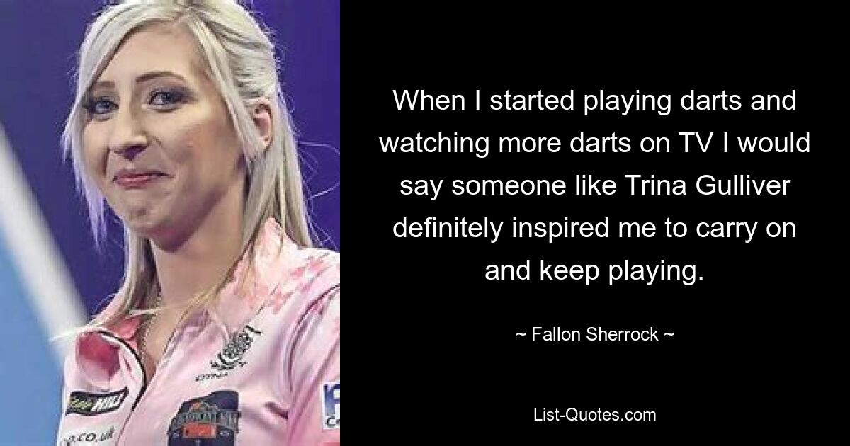 When I started playing darts and watching more darts on TV I would say someone like Trina Gulliver definitely inspired me to carry on and keep playing. — © Fallon Sherrock