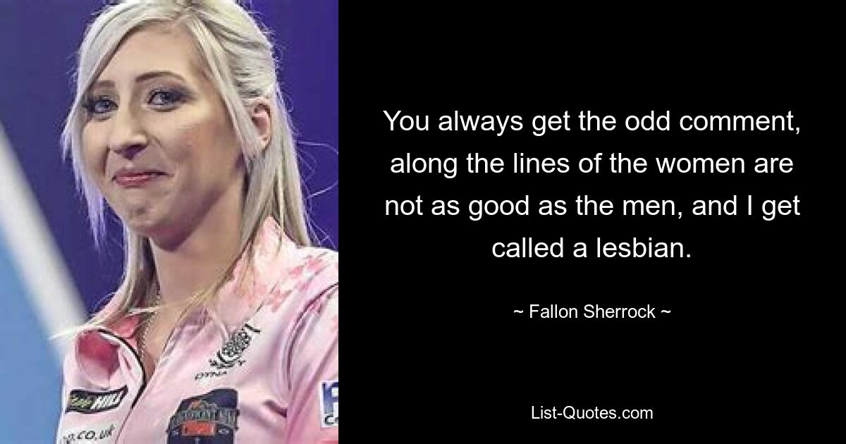 You always get the odd comment, along the lines of the women are not as good as the men, and I get called a lesbian. — © Fallon Sherrock