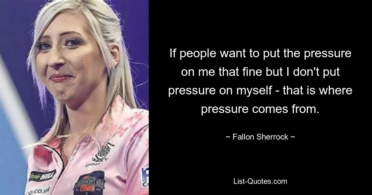 If people want to put the pressure on me that fine but I don't put pressure on myself - that is where pressure comes from. — © Fallon Sherrock