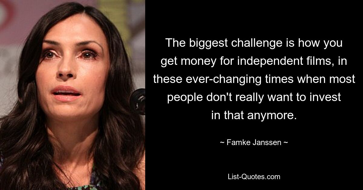 The biggest challenge is how you get money for independent films, in these ever-changing times when most people don't really want to invest in that anymore. — © Famke Janssen