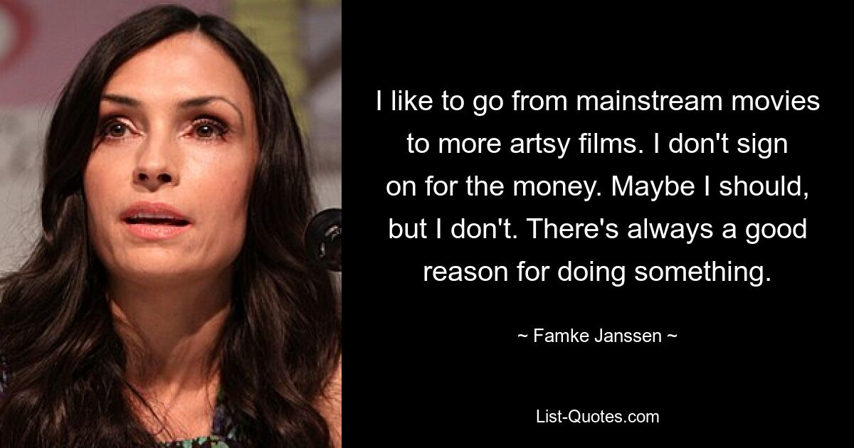 I like to go from mainstream movies to more artsy films. I don't sign on for the money. Maybe I should, but I don't. There's always a good reason for doing something. — © Famke Janssen