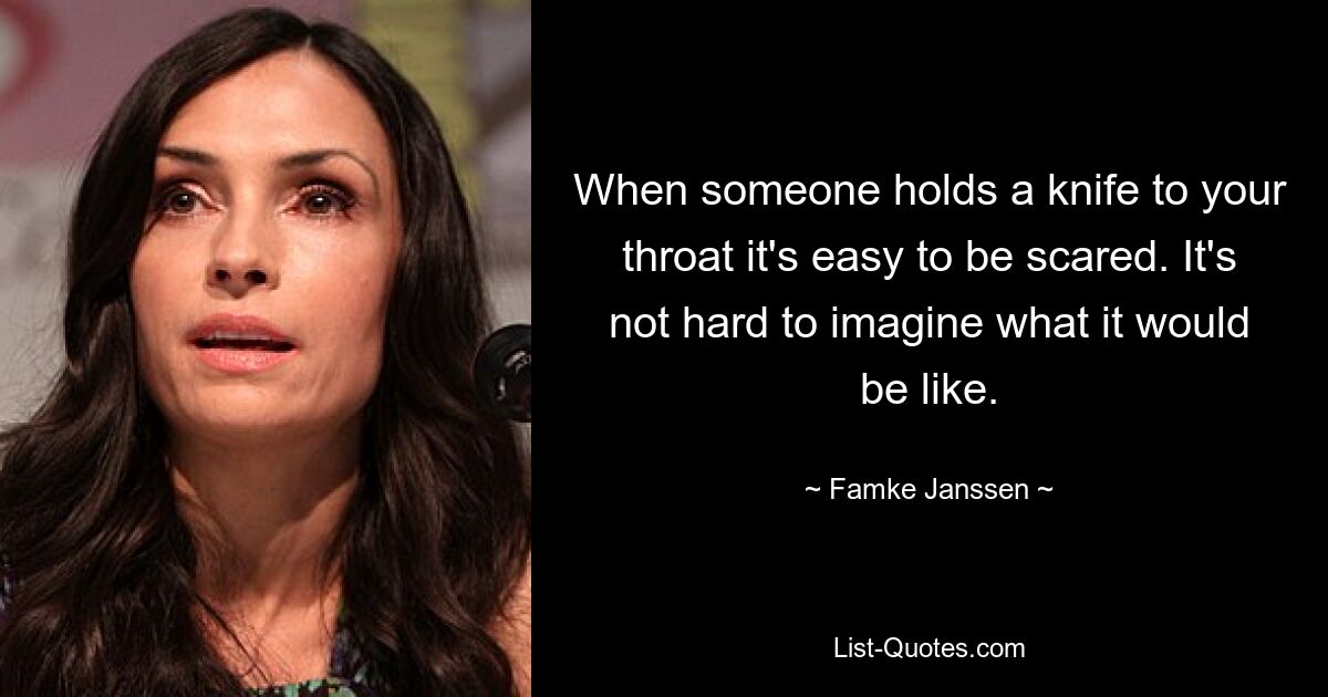 When someone holds a knife to your throat it's easy to be scared. It's not hard to imagine what it would be like. — © Famke Janssen