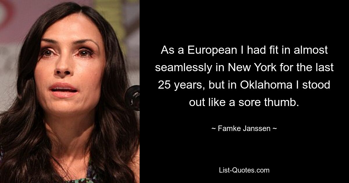 As a European I had fit in almost seamlessly in New York for the last 25 years, but in Oklahoma I stood out like a sore thumb. — © Famke Janssen