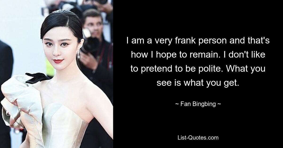 I am a very frank person and that's how I hope to remain. I don't like to pretend to be polite. What you see is what you get. — © Fan Bingbing