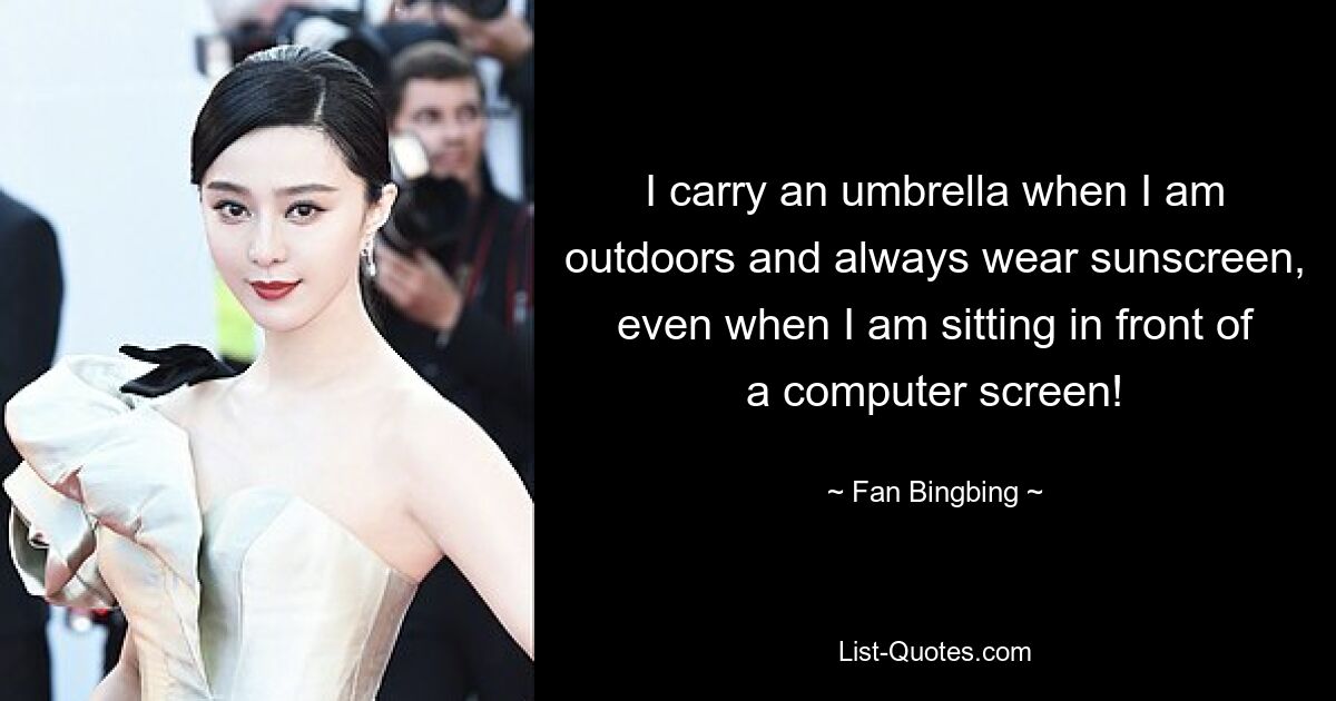 I carry an umbrella when I am outdoors and always wear sunscreen, even when I am sitting in front of a computer screen! — © Fan Bingbing