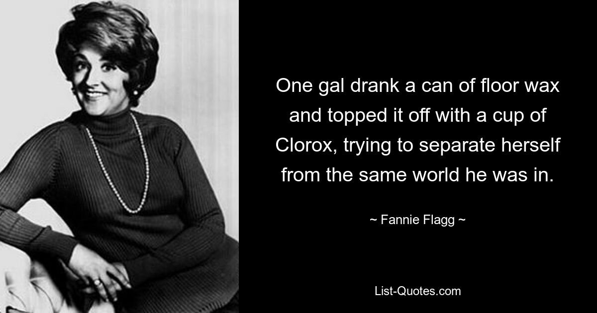 One gal drank a can of floor wax and topped it off with a cup of Clorox, trying to separate herself from the same world he was in. — © Fannie Flagg