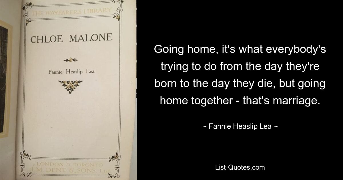 Going home, it's what everybody's trying to do from the day they're born to the day they die, but going home together - that's marriage. — © Fannie Heaslip Lea