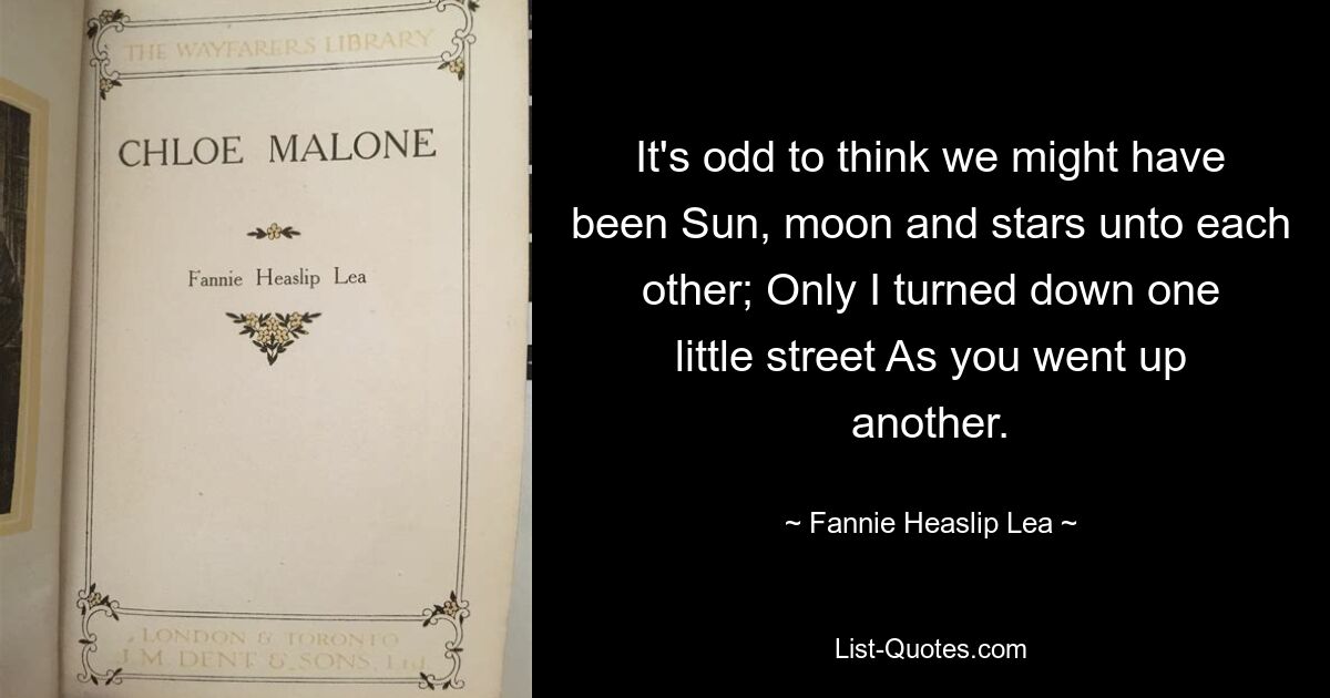 It's odd to think we might have been Sun, moon and stars unto each other; Only I turned down one little street As you went up another. — © Fannie Heaslip Lea