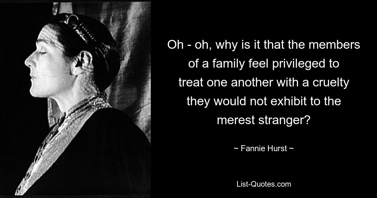 Oh - oh, why is it that the members of a family feel privileged to treat one another with a cruelty they would not exhibit to the merest stranger? — © Fannie Hurst