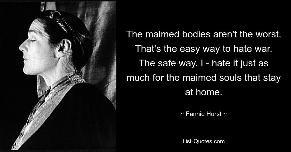 The maimed bodies aren't the worst. That's the easy way to hate war. The safe way. I - hate it just as much for the maimed souls that stay at home. — © Fannie Hurst