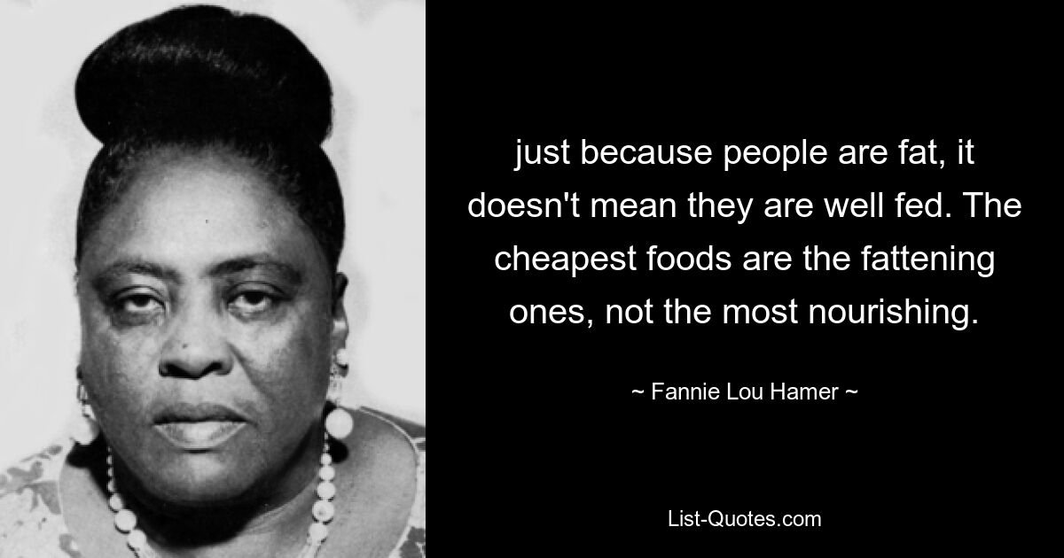 just because people are fat, it doesn't mean they are well fed. The cheapest foods are the fattening ones, not the most nourishing. — © Fannie Lou Hamer