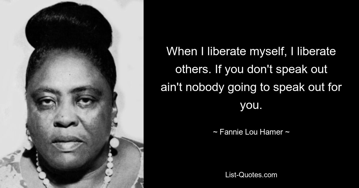 When I liberate myself, I liberate others. If you don't speak out ain't nobody going to speak out for you. — © Fannie Lou Hamer