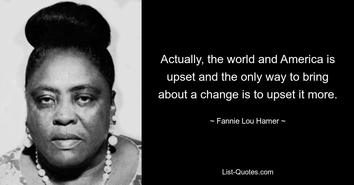 Actually, the world and America is upset and the only way to bring about a change is to upset it more. — © Fannie Lou Hamer