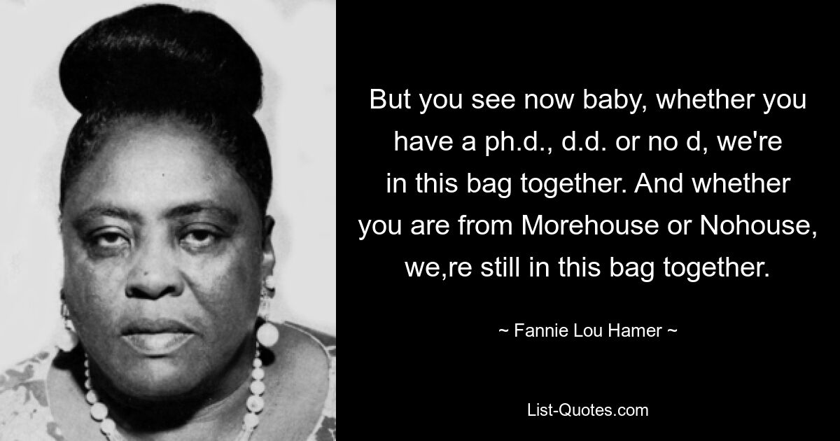 But you see now baby, whether you have a ph.d., d.d. or no d, we're in this bag together. And whether you are from Morehouse or Nohouse, we,re still in this bag together. — © Fannie Lou Hamer