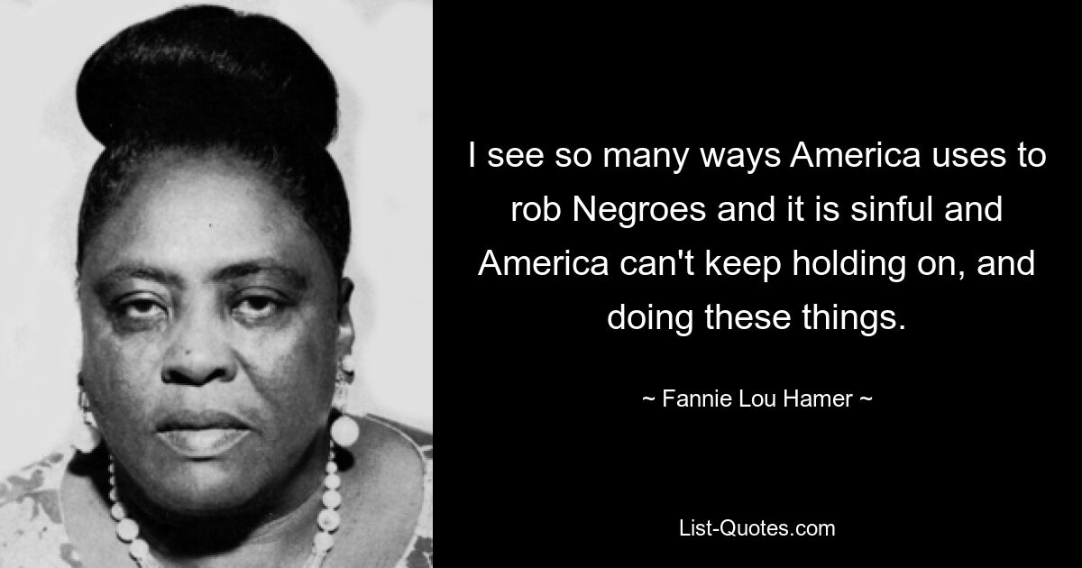 I see so many ways America uses to rob Negroes and it is sinful and America can't keep holding on, and doing these things. — © Fannie Lou Hamer