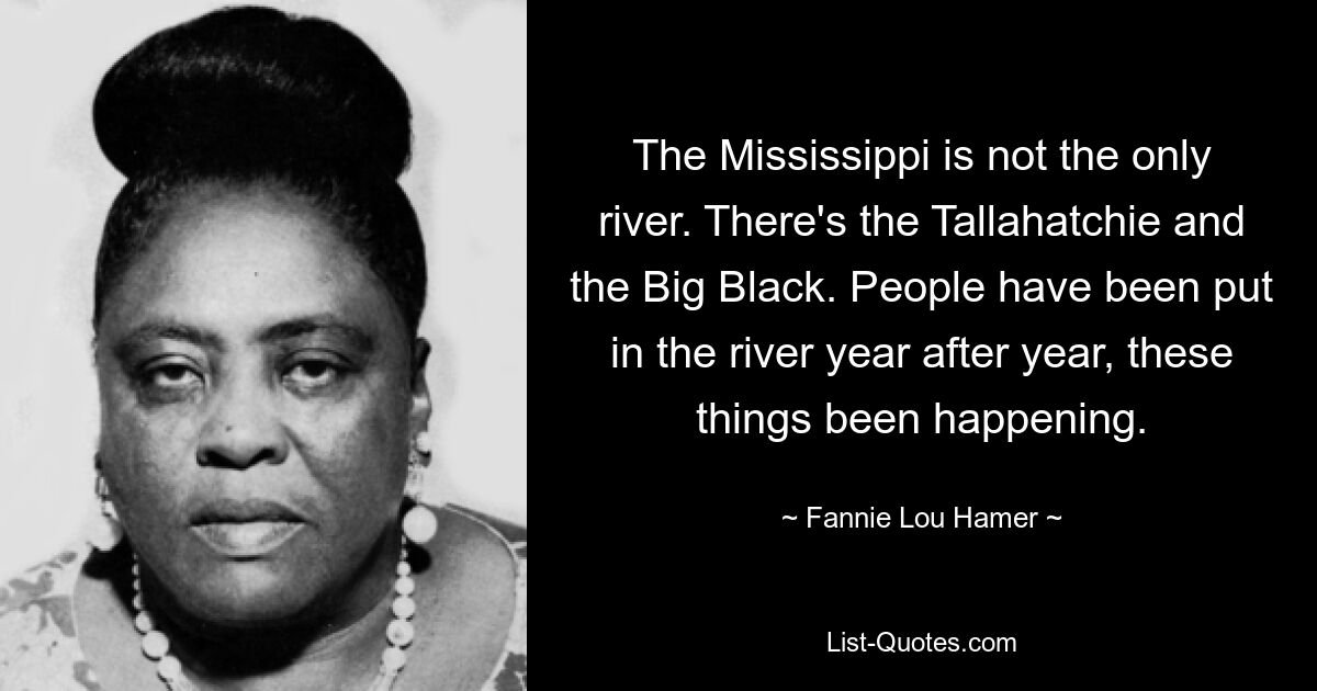 The Mississippi is not the only river. There's the Tallahatchie and the Big Black. People have been put in the river year after year, these things been happening. — © Fannie Lou Hamer