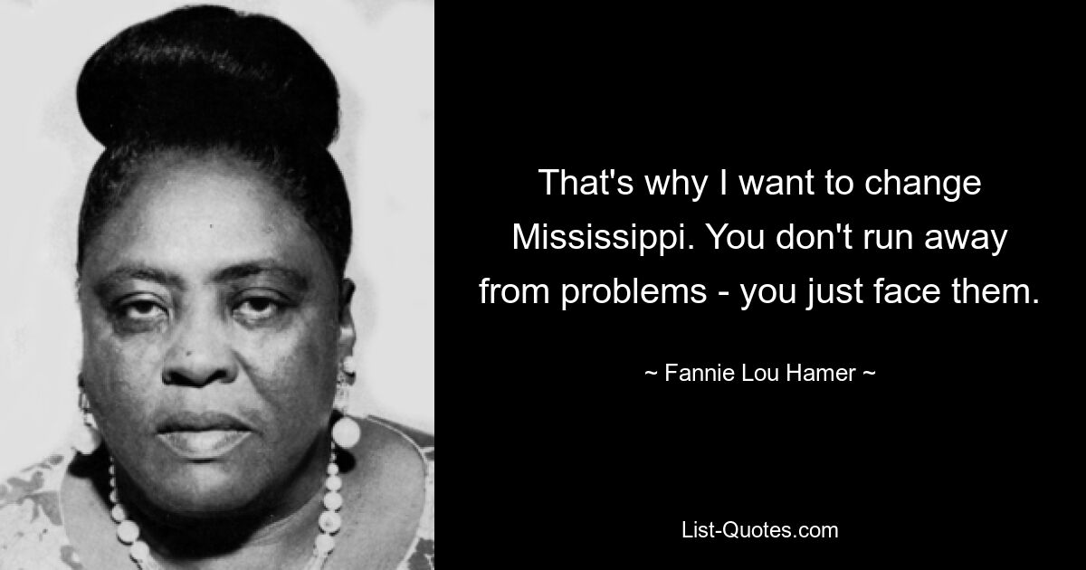 That's why I want to change Mississippi. You don't run away from problems - you just face them. — © Fannie Lou Hamer