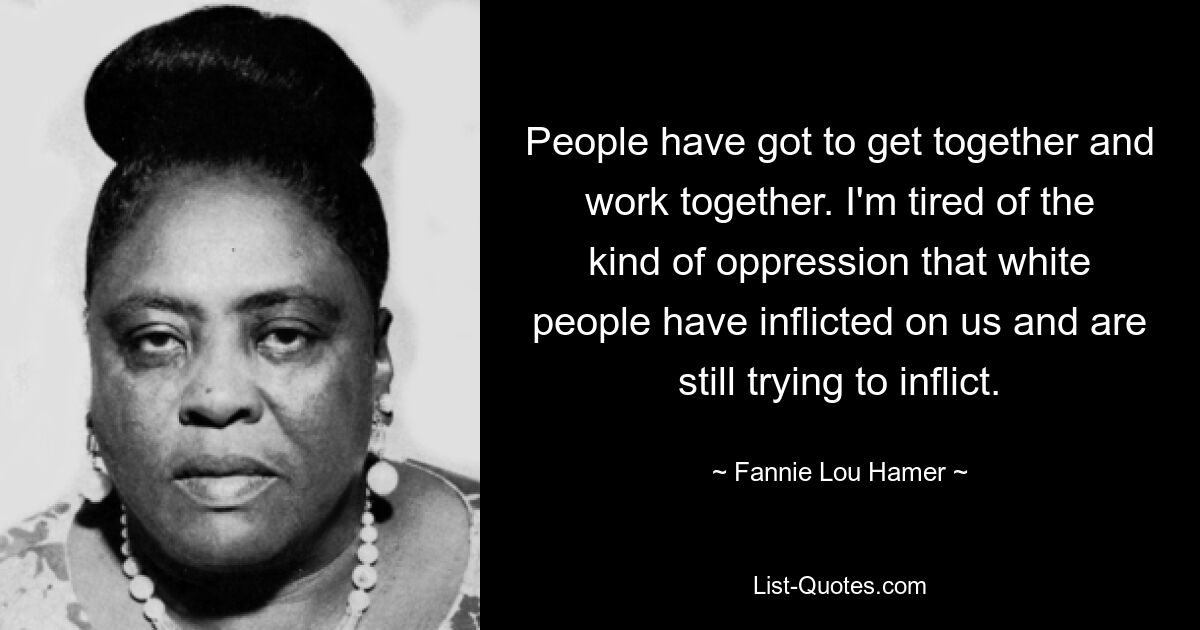 People have got to get together and work together. I'm tired of the kind of oppression that white people have inflicted on us and are still trying to inflict. — © Fannie Lou Hamer