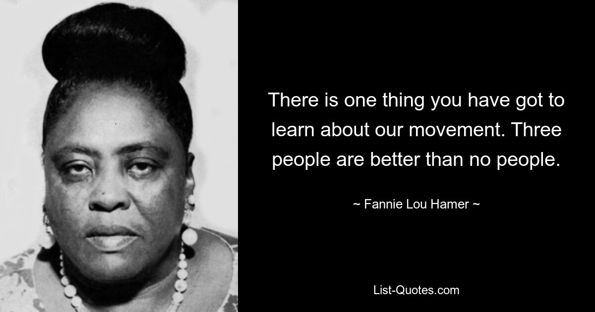 There is one thing you have got to learn about our movement. Three people are better than no people. — © Fannie Lou Hamer