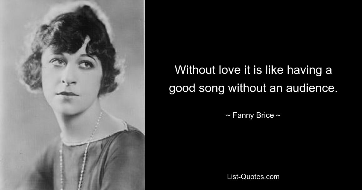 Without love it is like having a good song without an audience. — © Fanny Brice