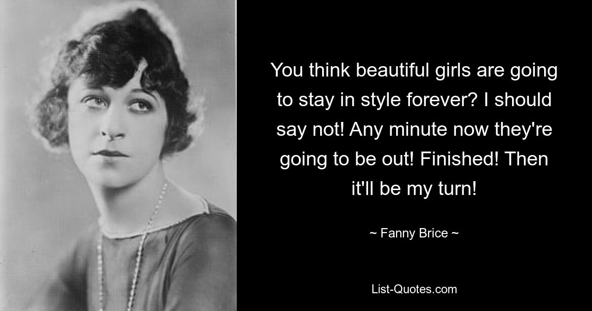 You think beautiful girls are going to stay in style forever? I should say not! Any minute now they're going to be out! Finished! Then it'll be my turn! — © Fanny Brice