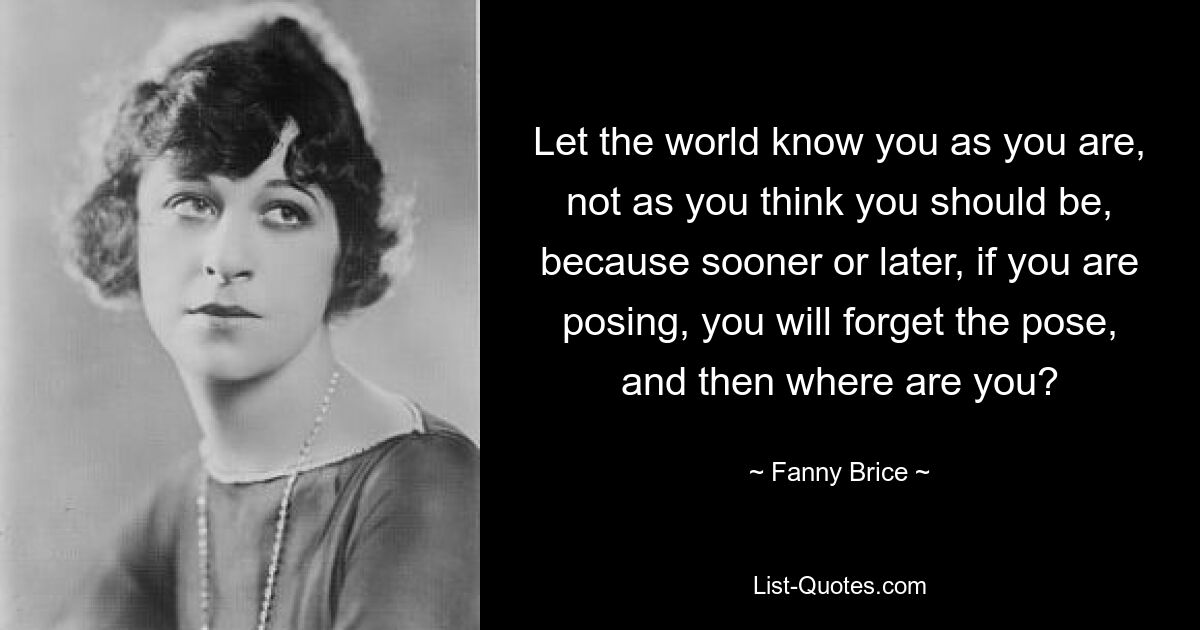 Let the world know you as you are, not as you think you should be, because sooner or later, if you are posing, you will forget the pose, and then where are you? — © Fanny Brice