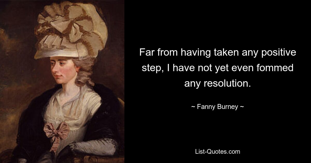 Far from having taken any positive step, I have not yet even fommed any resolution. — © Fanny Burney