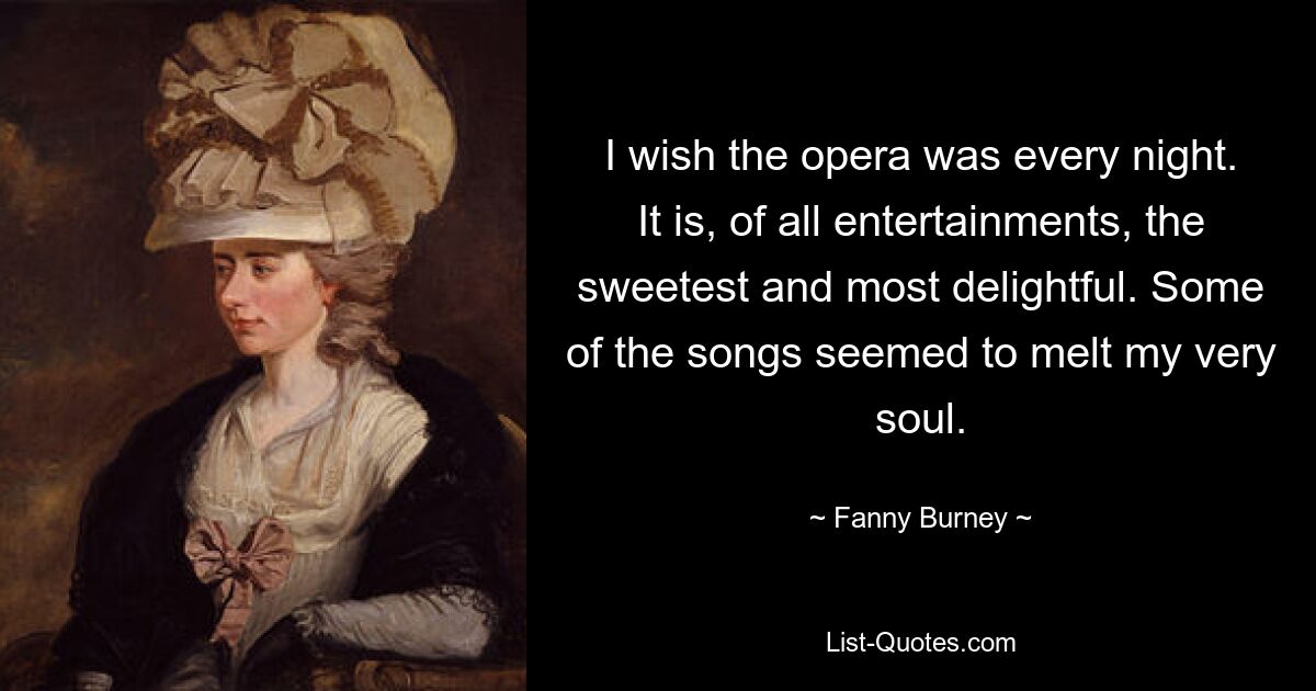 I wish the opera was every night. It is, of all entertainments, the sweetest and most delightful. Some of the songs seemed to melt my very soul. — © Fanny Burney