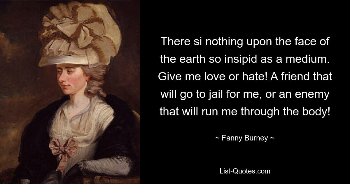 There si nothing upon the face of the earth so insipid as a medium. Give me love or hate! A friend that will go to jail for me, or an enemy that will run me through the body! — © Fanny Burney