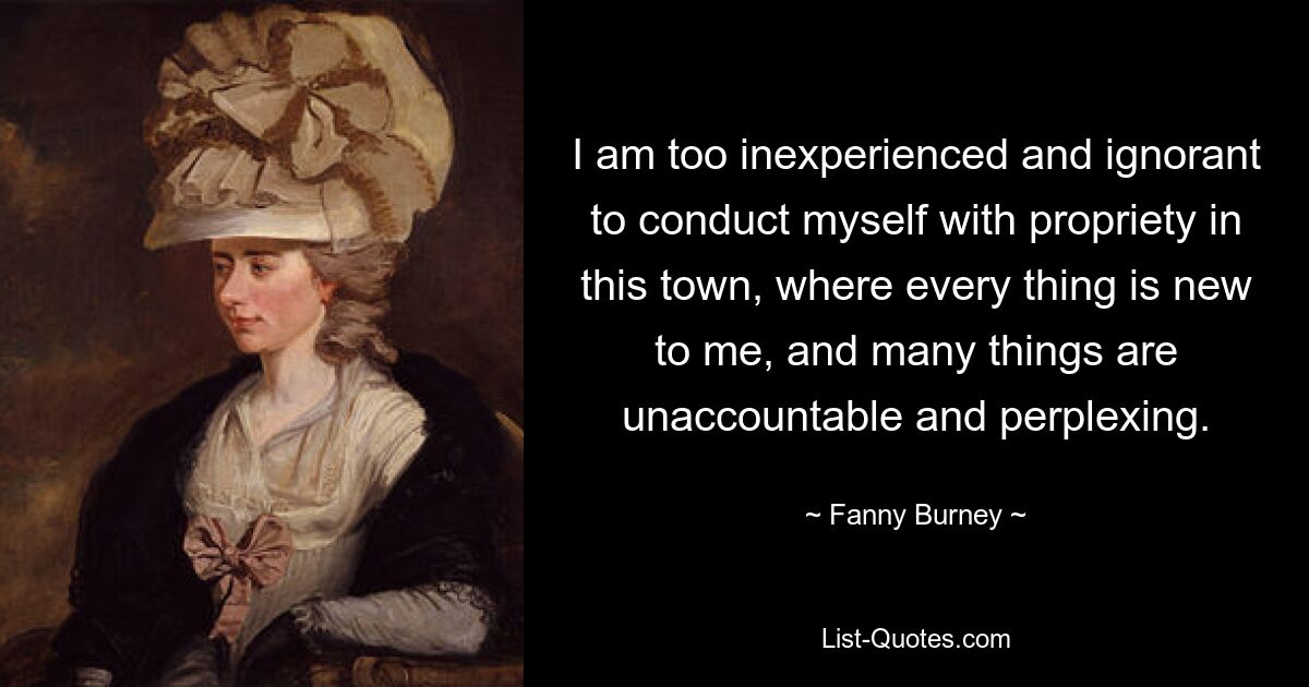 I am too inexperienced and ignorant to conduct myself with propriety in this town, where every thing is new to me, and many things are unaccountable and perplexing. — © Fanny Burney