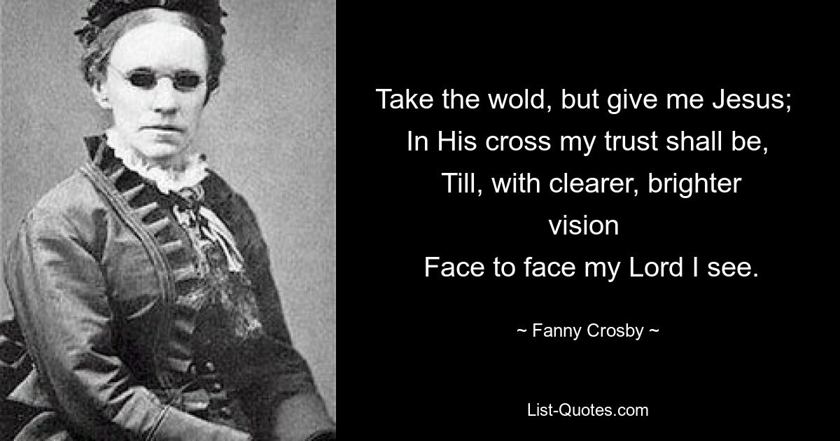 Take the wold, but give me Jesus; 
 In His cross my trust shall be, 
 Till, with clearer, brighter vision 
 Face to face my Lord I see. — © Fanny Crosby