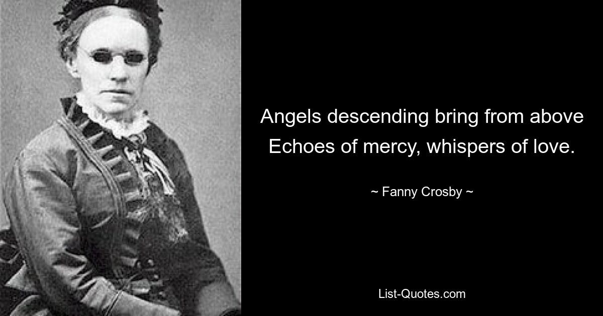 Angels descending bring from above Echoes of mercy, whispers of love. — © Fanny Crosby