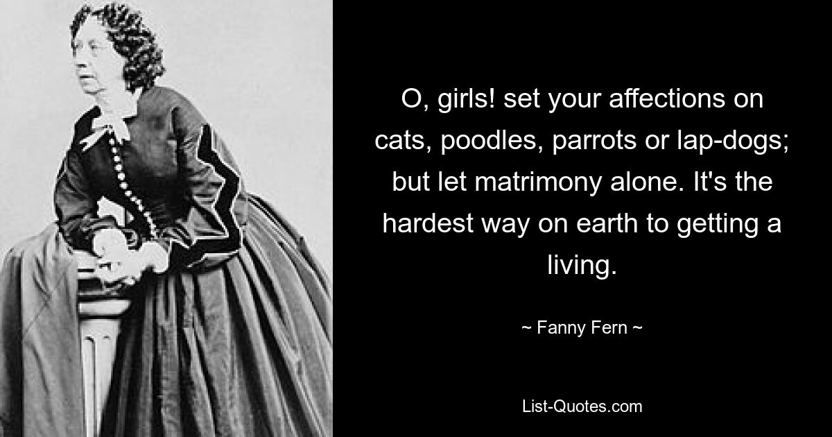 O, girls! set your affections on cats, poodles, parrots or lap-dogs; but let matrimony alone. It's the hardest way on earth to getting a living. — © Fanny Fern