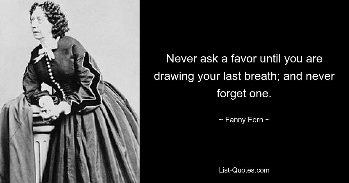 Never ask a favor until you are drawing your last breath; and never forget one. — © Fanny Fern