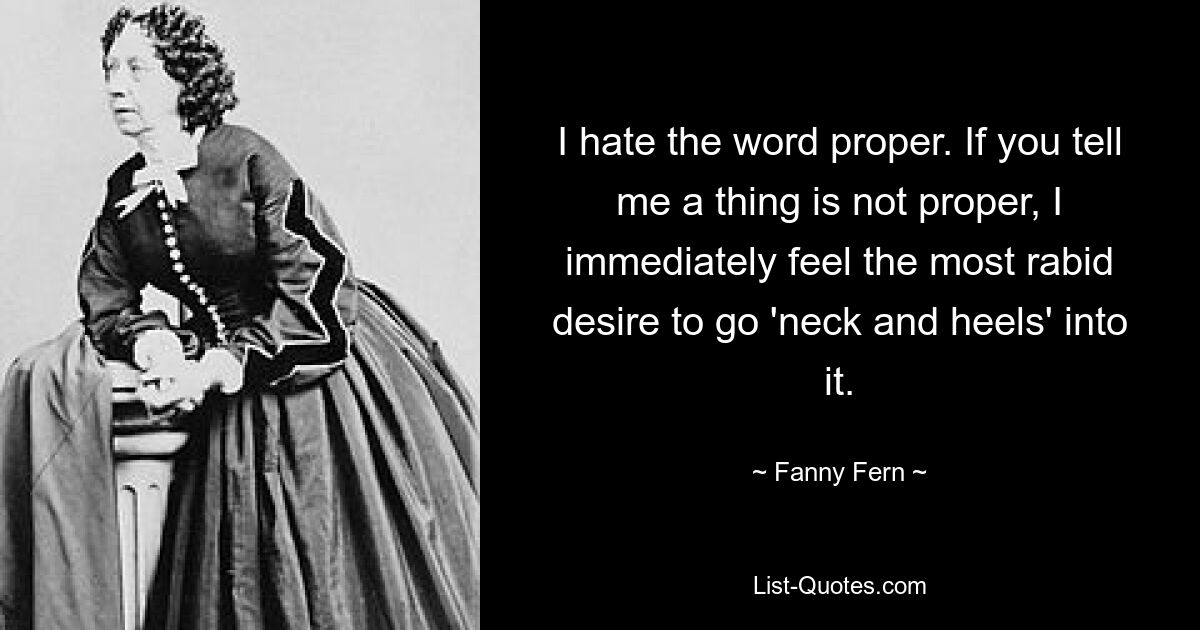 I hate the word proper. If you tell me a thing is not proper, I immediately feel the most rabid desire to go 'neck and heels' into it. — © Fanny Fern