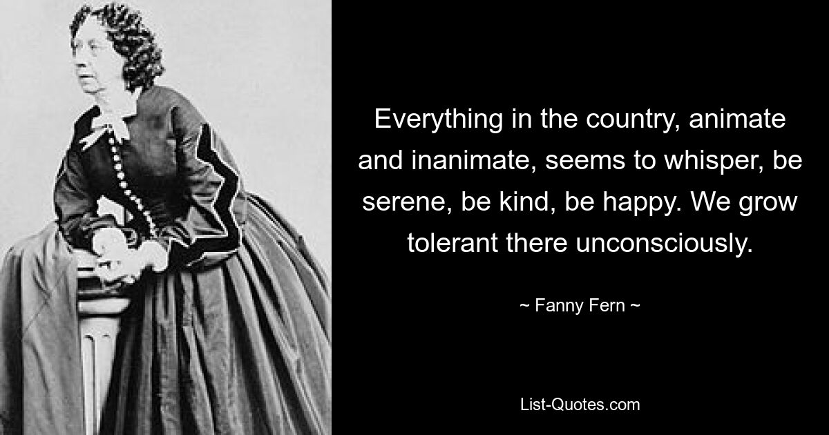 Everything in the country, animate and inanimate, seems to whisper, be serene, be kind, be happy. We grow tolerant there unconsciously. — © Fanny Fern