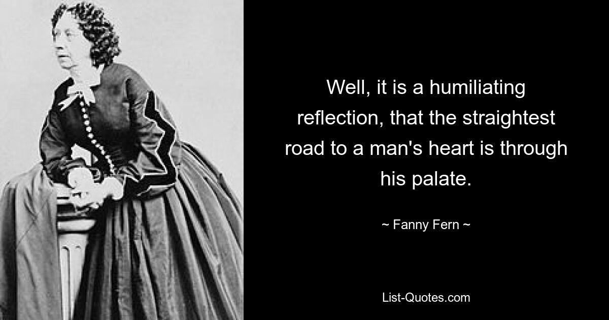 Well, it is a humiliating reflection, that the straightest road to a man's heart is through his palate. — © Fanny Fern