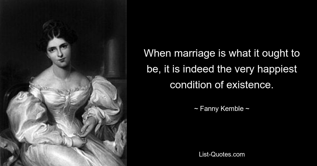 When marriage is what it ought to be, it is indeed the very happiest condition of existence. — © Fanny Kemble