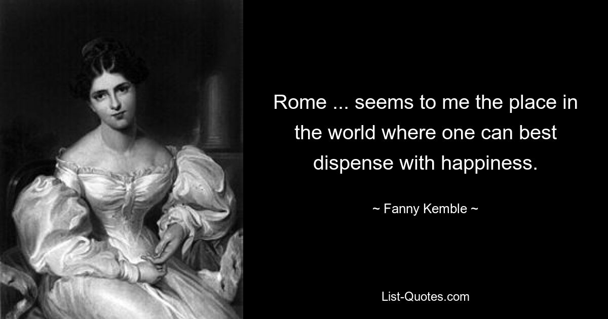 Rome ... seems to me the place in the world where one can best dispense with happiness. — © Fanny Kemble