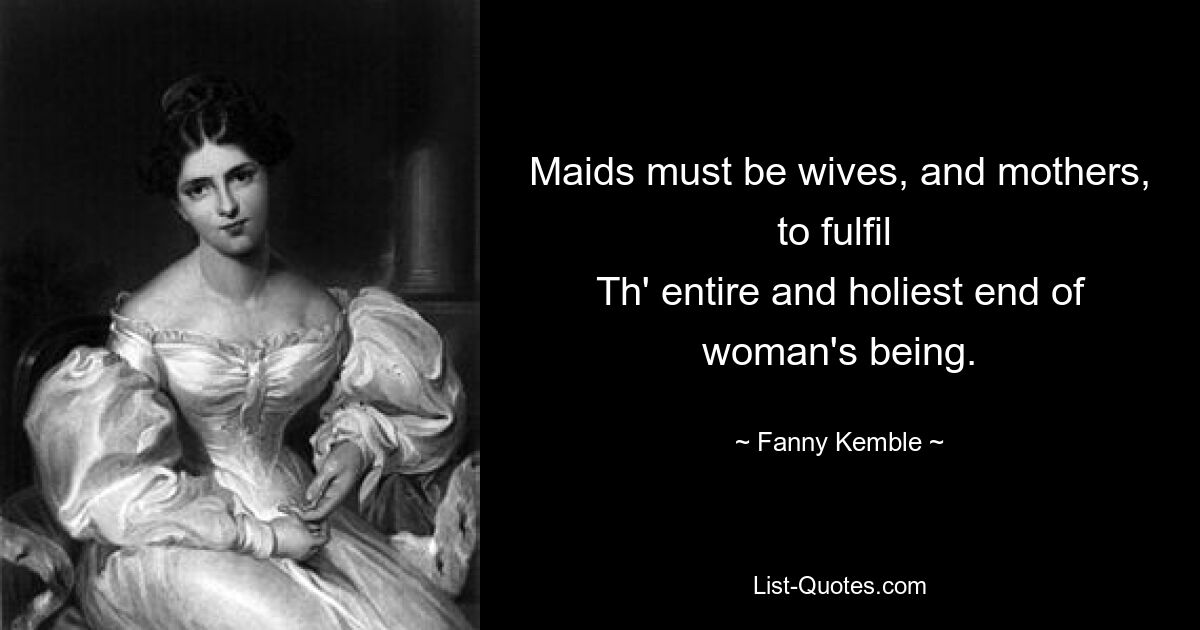 Maids must be wives, and mothers, to fulfil 
Th' entire and holiest end of woman's being. — © Fanny Kemble