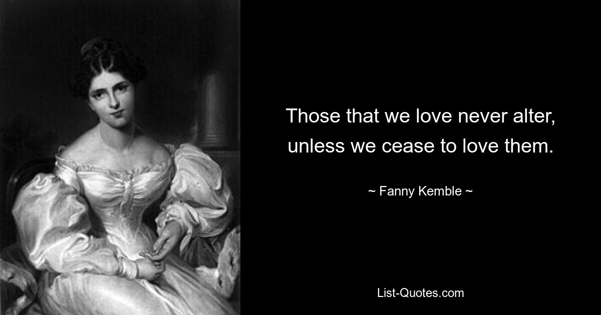 Those that we love never alter, unless we cease to love them. — © Fanny Kemble