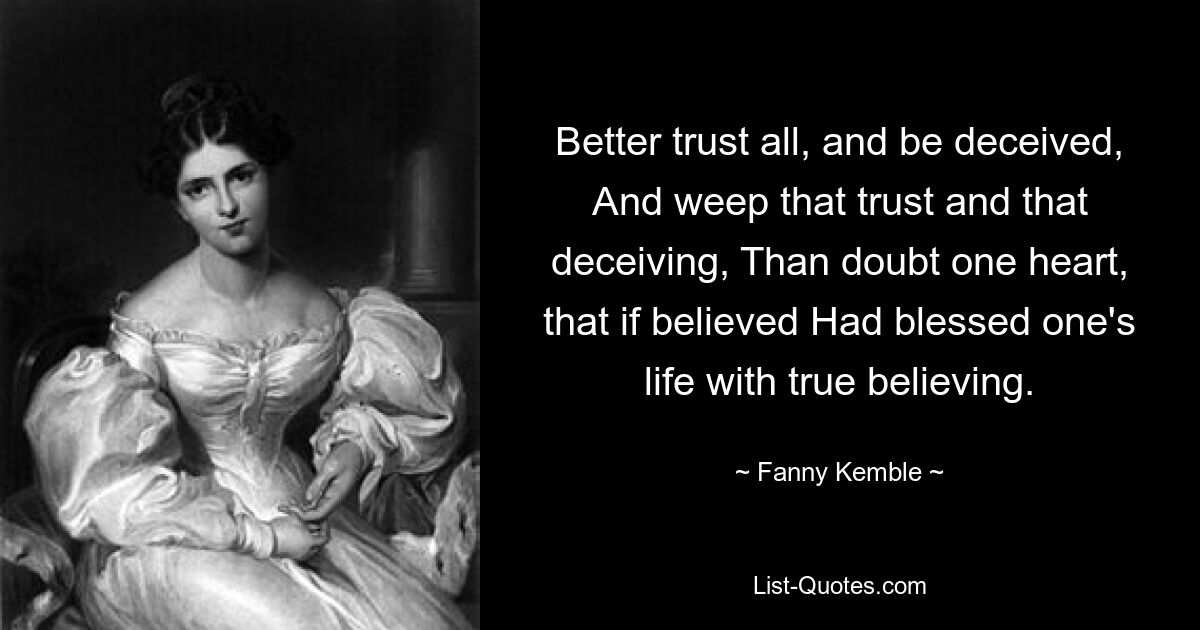 Better trust all, and be deceived, And weep that trust and that deceiving, Than doubt one heart, that if believed Had blessed one's life with true believing. — © Fanny Kemble