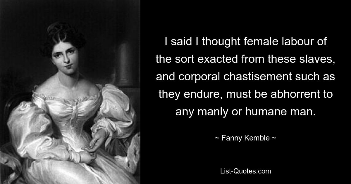 I said I thought female labour of the sort exacted from these slaves, and corporal chastisement such as they endure, must be abhorrent to any manly or humane man. — © Fanny Kemble