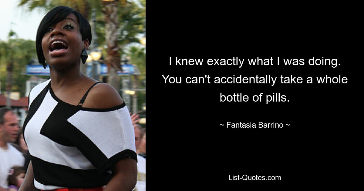 I knew exactly what I was doing. You can't accidentally take a whole bottle of pills. — © Fantasia Barrino