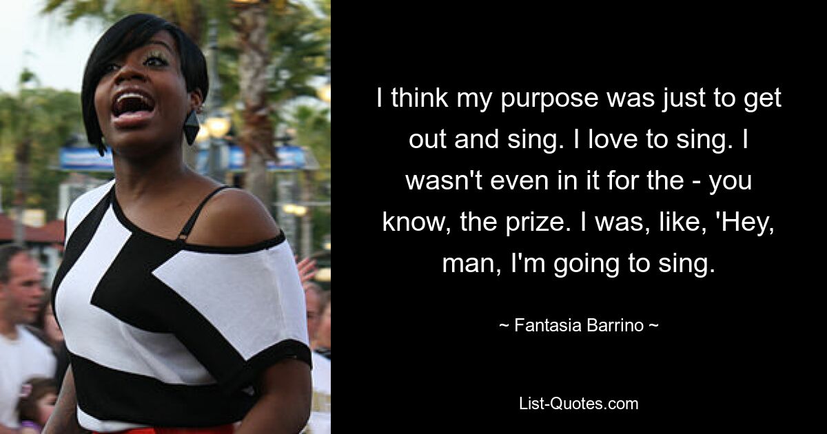 I think my purpose was just to get out and sing. I love to sing. I wasn't even in it for the - you know, the prize. I was, like, 'Hey, man, I'm going to sing. — © Fantasia Barrino