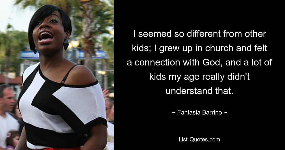 I seemed so different from other kids; I grew up in church and felt a connection with God, and a lot of kids my age really didn't understand that. — © Fantasia Barrino