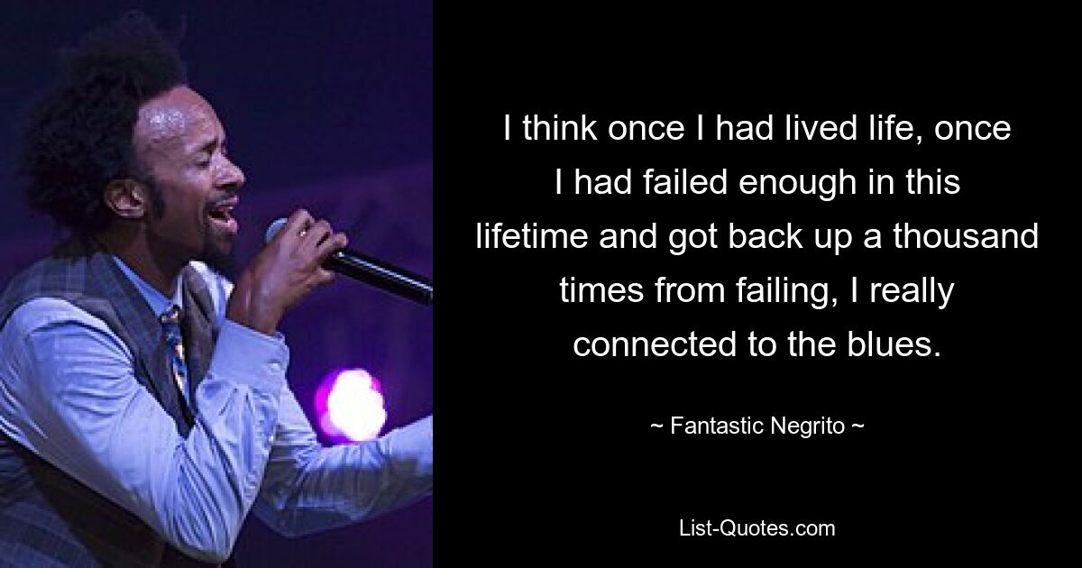 I think once I had lived life, once I had failed enough in this lifetime and got back up a thousand times from failing, I really connected to the blues. — © Fantastic Negrito